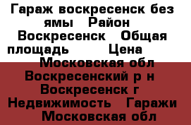 Гараж воскресенск без ямы › Район ­ Воскресенск › Общая площадь ­ 24 › Цена ­ 70 000 - Московская обл., Воскресенский р-н, Воскресенск г. Недвижимость » Гаражи   . Московская обл.